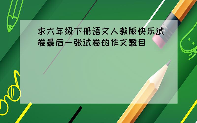 求六年级下册语文人教版快乐试卷最后一张试卷的作文题目