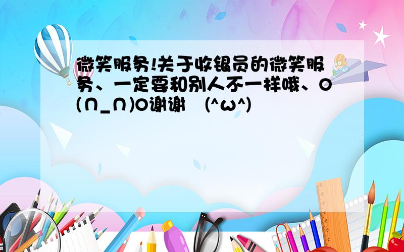 微笑服务!关于收银员的微笑服务、一定要和别人不一样哦、O(∩_∩)O谢谢↖(^ω^)↗