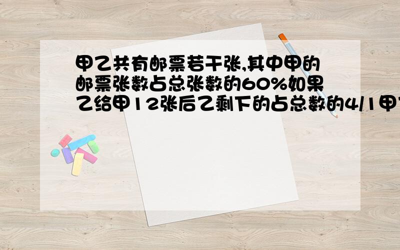 甲乙共有邮票若干张,其中甲的邮票张数占总张数的60%如果乙给甲12张后乙剩下的占总数的4/1甲乙原来各有几张