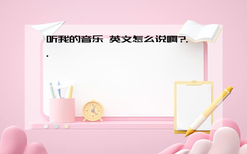 听我的音乐 英文怎么说啊?..