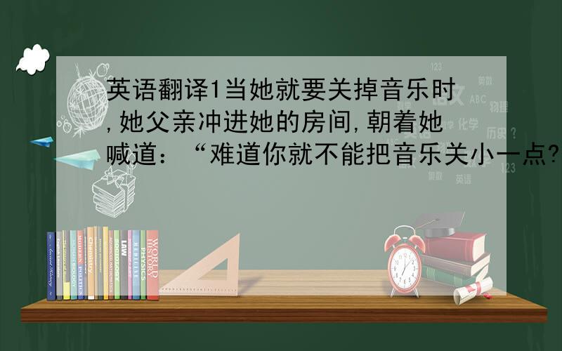 英语翻译1当她就要关掉音乐时,她父亲冲进她的房间,朝着她喊道：“难道你就不能把音乐关小一点?”（Use 