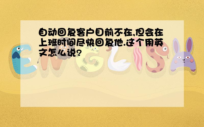 自动回复客户目前不在,但会在上班时间尽快回复他.这个用英文怎么说?