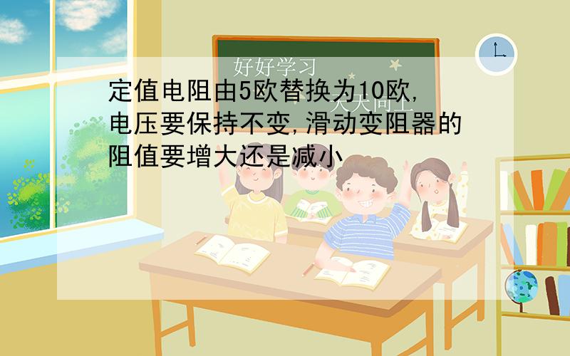 定值电阻由5欧替换为10欧,电压要保持不变,滑动变阻器的阻值要增大还是减小