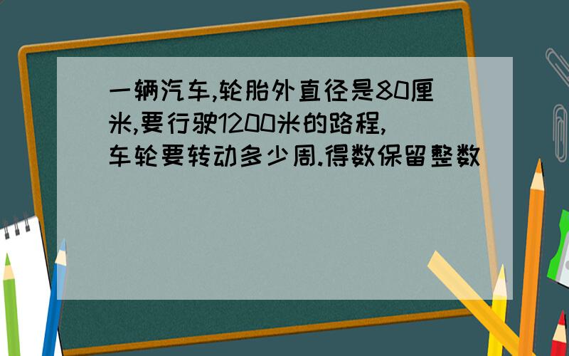 一辆汽车,轮胎外直径是80厘米,要行驶1200米的路程,车轮要转动多少周.得数保留整数