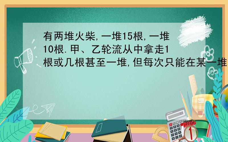 有两堆火柴,一堆15根,一堆10根.甲、乙轮流从中拿走1根或几根甚至一堆,但每次只能在某一堆中拿火柴,谁拿走最后一根谁获