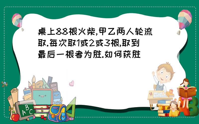 桌上88根火柴,甲乙两人轮流取.每次取1或2或3根,取到最后一根者为胜.如何获胜