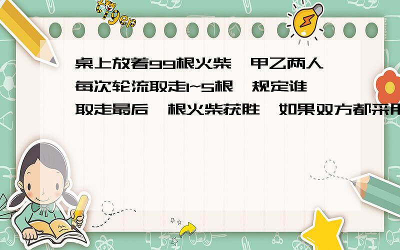 桌上放着99根火柴,甲乙两人每次轮流取走1~5根,规定谁取走最后一根火柴获胜,如果双方都采用最佳方法,