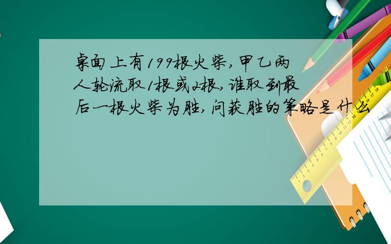 桌面上有199根火柴,甲乙两人轮流取1根或2根,谁取到最后一根火柴为胜,问获胜的策略是什么