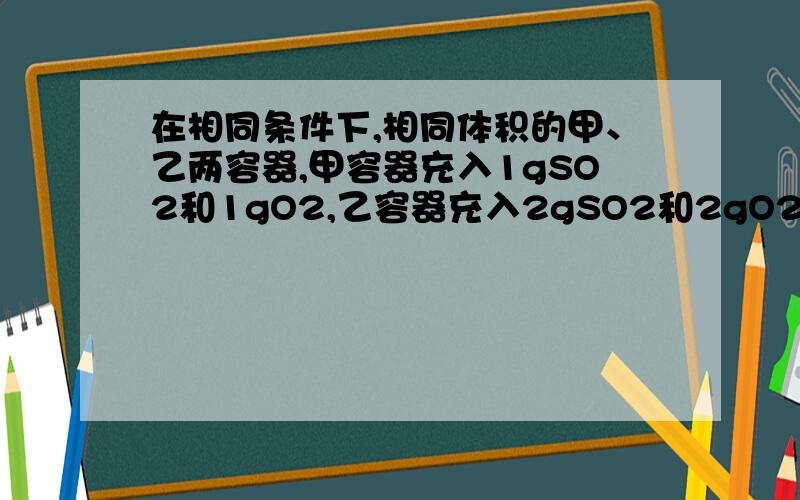 在相同条件下,相同体积的甲、乙两容器,甲容器充入1gSO2和1gO2,乙容器充入2gSO2和2gO2,下列叙述中错误的是