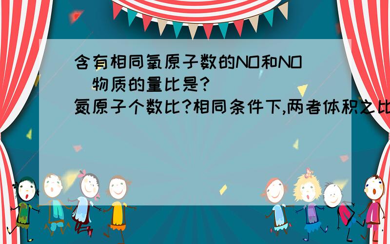 含有相同氧原子数的NO和NO₂物质的量比是?氮原子个数比?相同条件下,两者体积之比为?