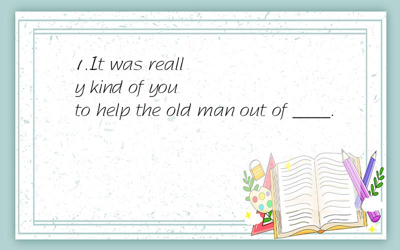 1.It was really kind of you to help the old man out of ____.