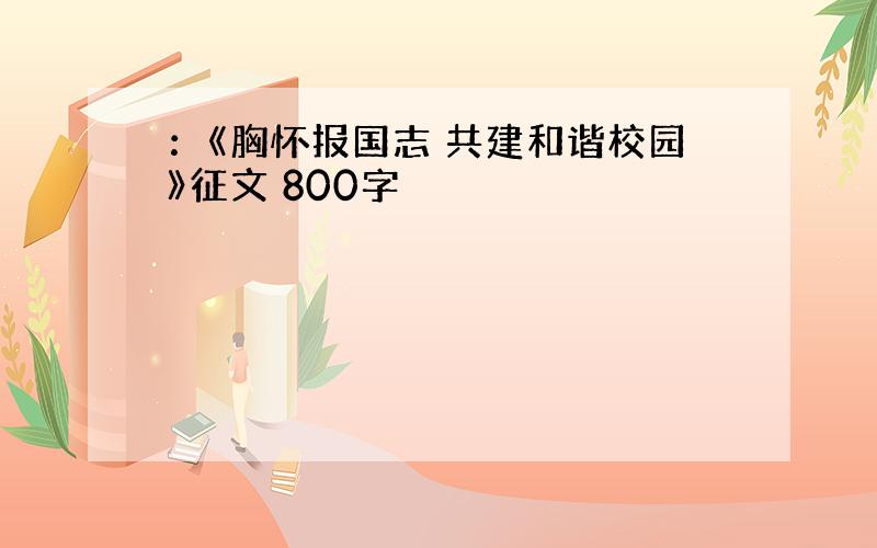 ：《胸怀报国志 共建和谐校园》征文 800字