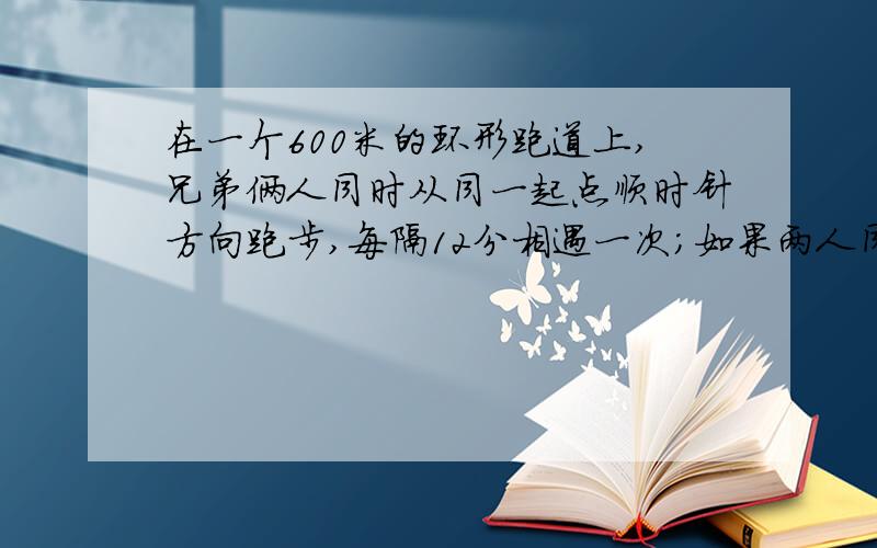 在一个600米的环形跑道上,兄弟俩人同时从同一起点顺时针方向跑步,每隔12分相遇一次；如果两人同时从同一起点反方向跑步,