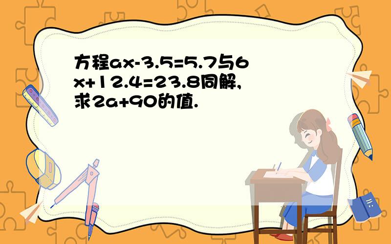 方程ax-3.5=5.7与6x+12.4=23.8同解,求2a+90的值.