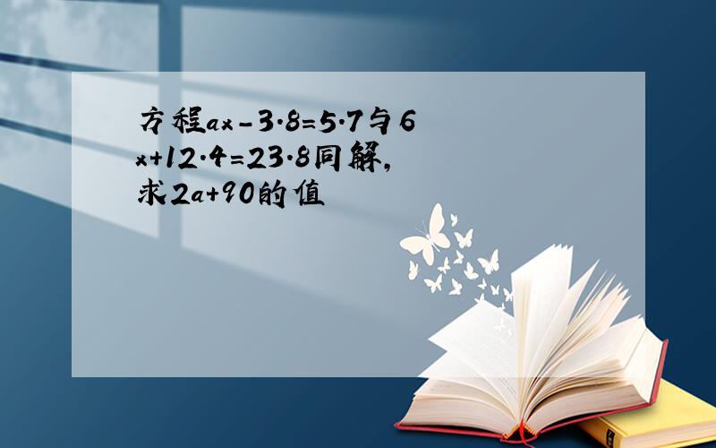 方程ax-3.8=5.7与6x+12.4=23.8同解,求2a+90的值