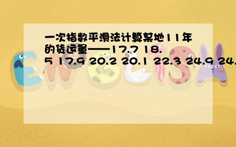 一次指数平滑法计算某地11年的货运量——17.7 18.5 17.9 20.2 20.1 22.3 24.9 24.8