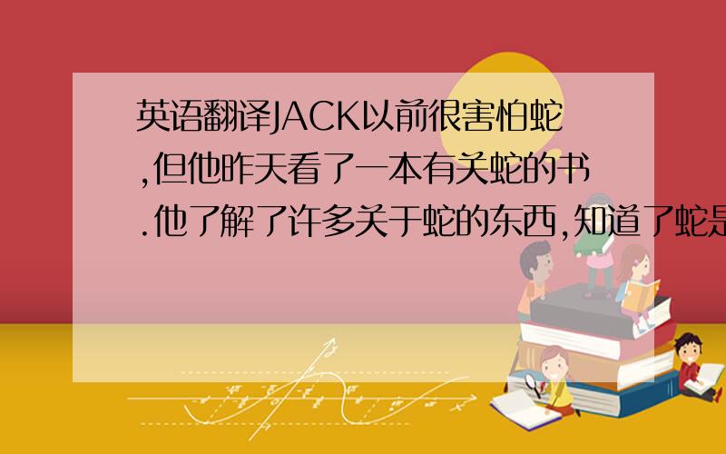 英语翻译JACK以前很害怕蛇,但他昨天看了一本有关蛇的书.他了解了许多关于蛇的东西,知道了蛇是一种非常有益的动物.现在他