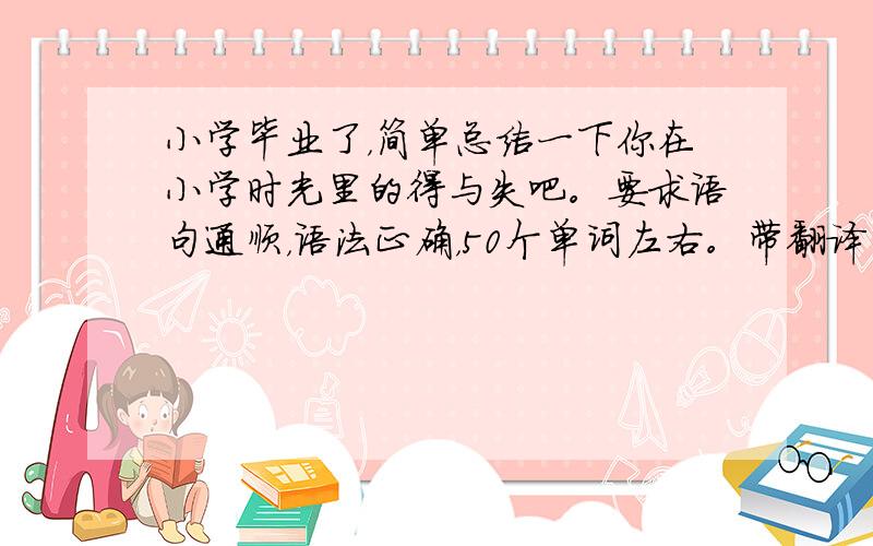 小学毕业了，简单总结一下你在小学时光里的得与失吧。要求语句通顺，语法正确，50个单词左右。带翻译