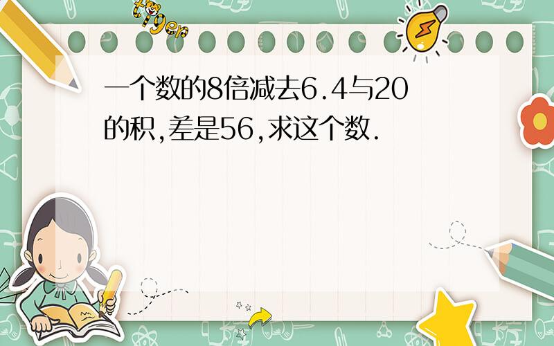 一个数的8倍减去6.4与20的积,差是56,求这个数.