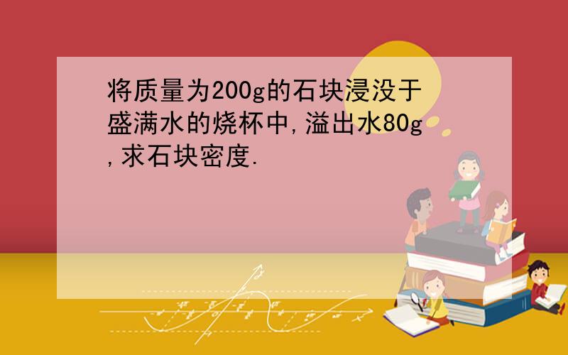 将质量为200g的石块浸没于盛满水的烧杯中,溢出水80g,求石块密度.