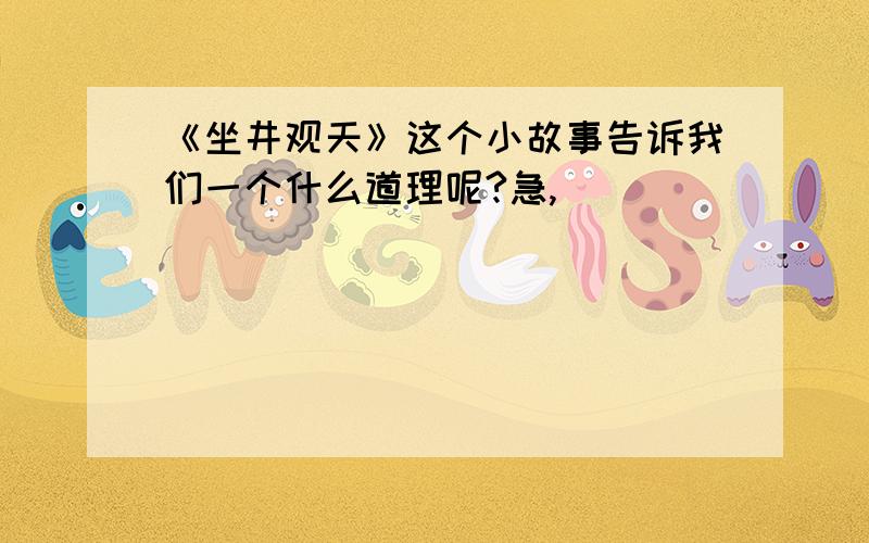 《坐井观天》这个小故事告诉我们一个什么道理呢?急,