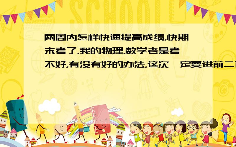 两周内怎样快速提高成绩，快期末考了，我的物理，数学老是考不好，有没有好的办法，这次一定要进前二百名，我现在的成绩是三百多