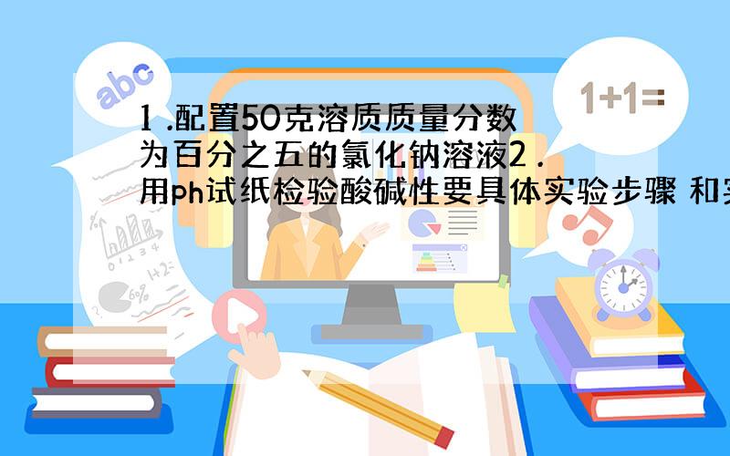 1 .配置50克溶质质量分数为百分之五的氯化钠溶液2 .用ph试纸检验酸碱性要具体实验步骤 和实验