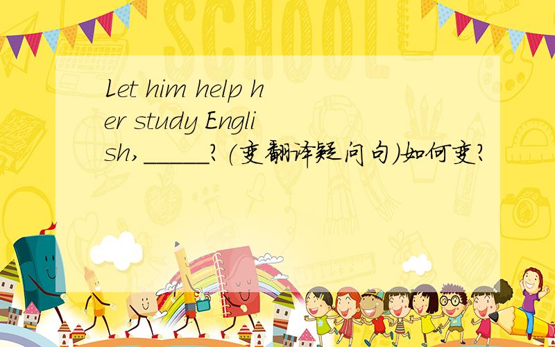 Let him help her study English,_____?(变翻译疑问句)如何变?