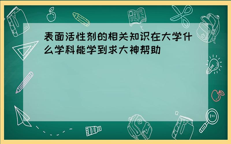 表面活性剂的相关知识在大学什么学科能学到求大神帮助