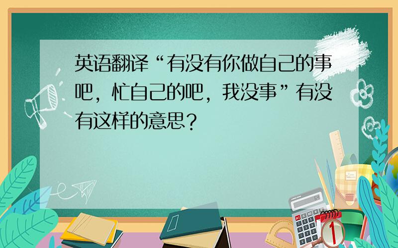 英语翻译“有没有你做自己的事吧，忙自己的吧，我没事”有没有这样的意思？