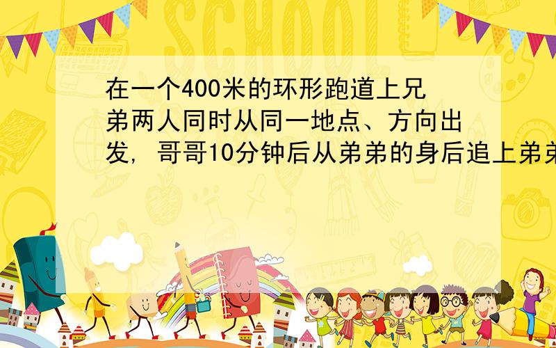 在一个400米的环形跑道上兄弟两人同时从同一地点、方向出发, 哥哥10分钟后从弟弟的身后追上弟弟,如果