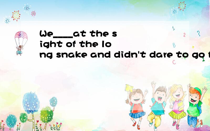 We____at the sight of the long snake and didn't dare to go f