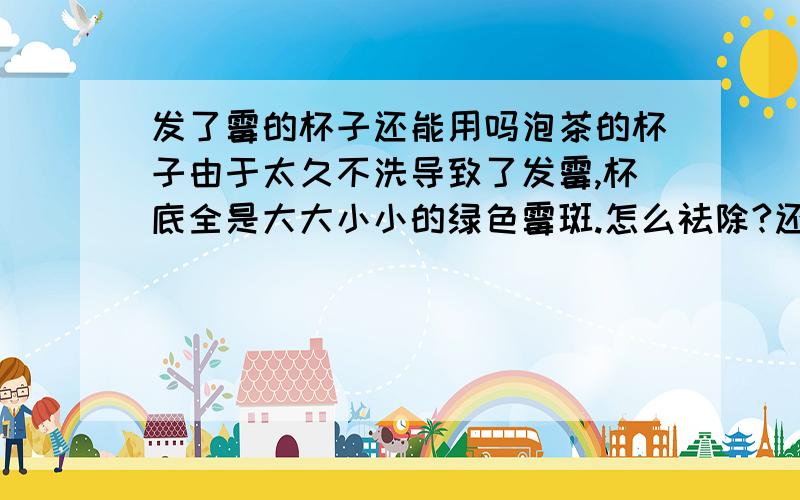 发了霉的杯子还能用吗泡茶的杯子由于太久不洗导致了发霉,杯底全是大大小小的绿色霉斑.怎么祛除?还可不可以用?