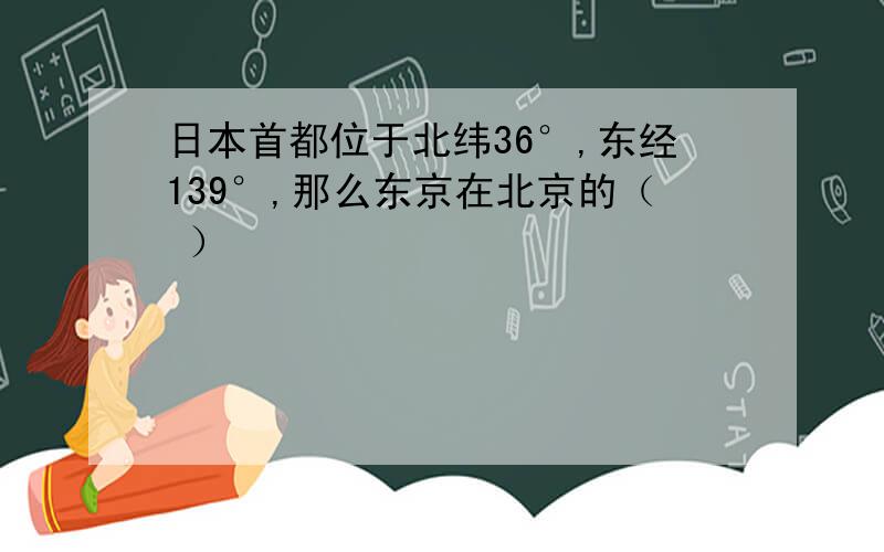 日本首都位于北纬36°,东经139°,那么东京在北京的（ ）