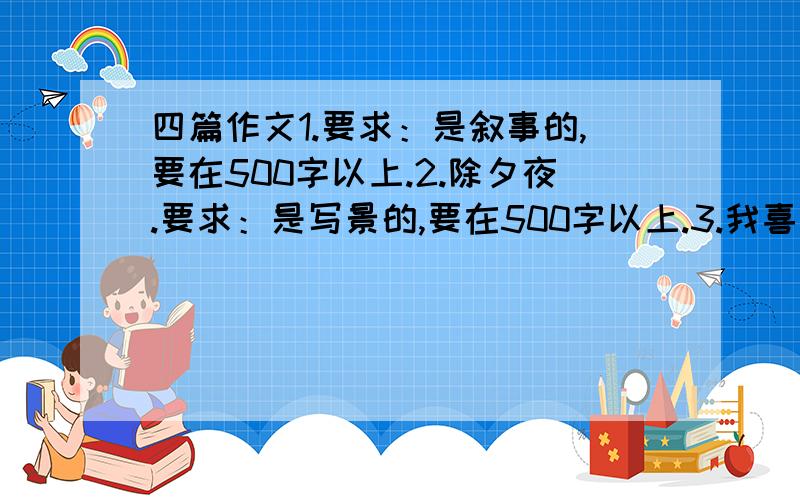 四篇作文1.要求：是叙事的,要在500字以上.2.除夕夜.要求：是写景的,要在500字以上.3.我喜欢______.要求