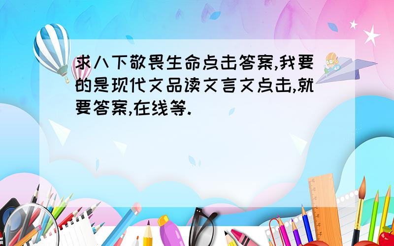 求八下敬畏生命点击答案,我要的是现代文品读文言文点击,就要答案,在线等.