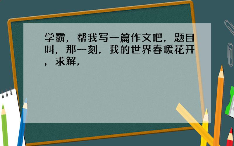 学霸，帮我写一篇作文吧，题目叫，那一刻，我的世界春暖花开，求解，