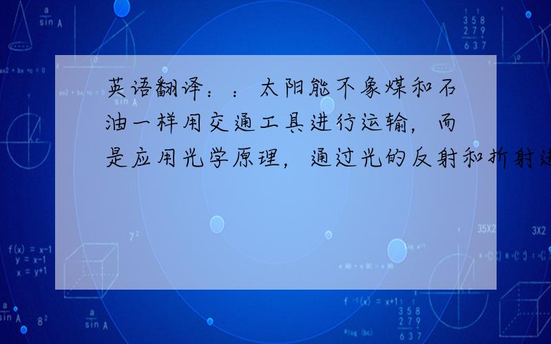 英语翻译：：太阳能不象煤和石油一样用交通工具进行运输，而是应用光学原理，通过光的反射和折射进行直接传输，或者将太阳能转换