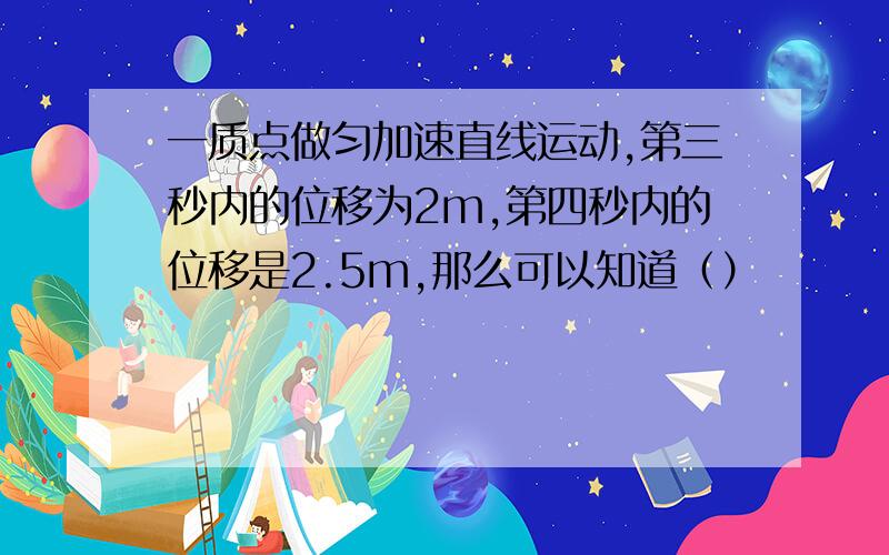 一质点做匀加速直线运动,第三秒内的位移为2m,第四秒内的位移是2.5m,那么可以知道（）