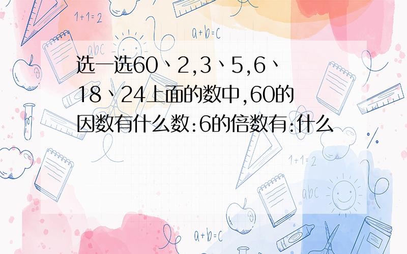 选一选60丶2,3丶5,6丶18丶24上面的数中,60的因数有什么数:6的倍数有:什么