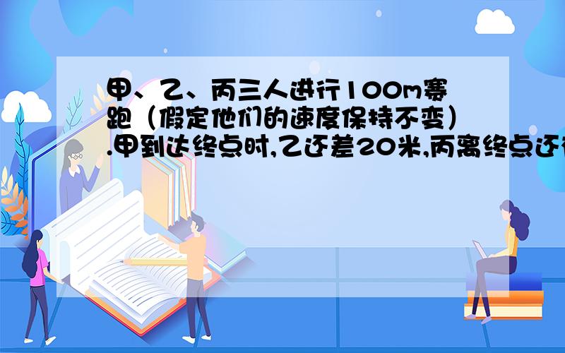 甲、乙、丙三人进行100m赛跑（假定他们的速度保持不变）.甲到达终点时,乙还差20米,丙离终点还有25米,