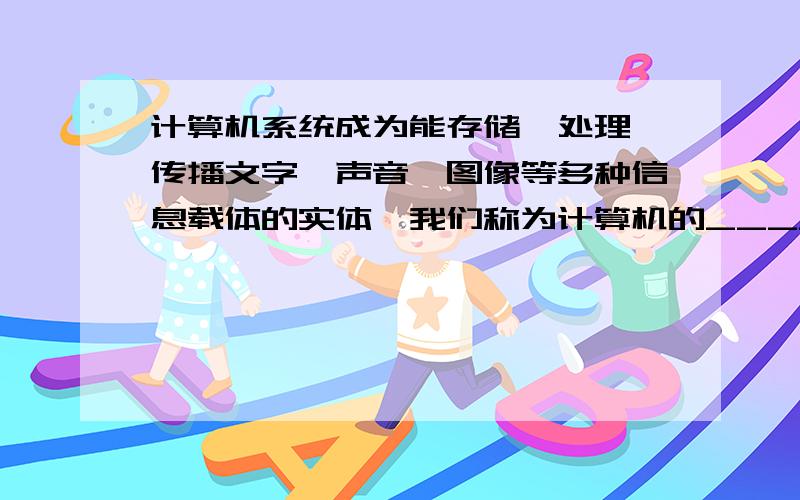 计算机系统成为能存储、处理、传播文字、声音、图像等多种信息载体的实体,我们称为计算机的______技术.