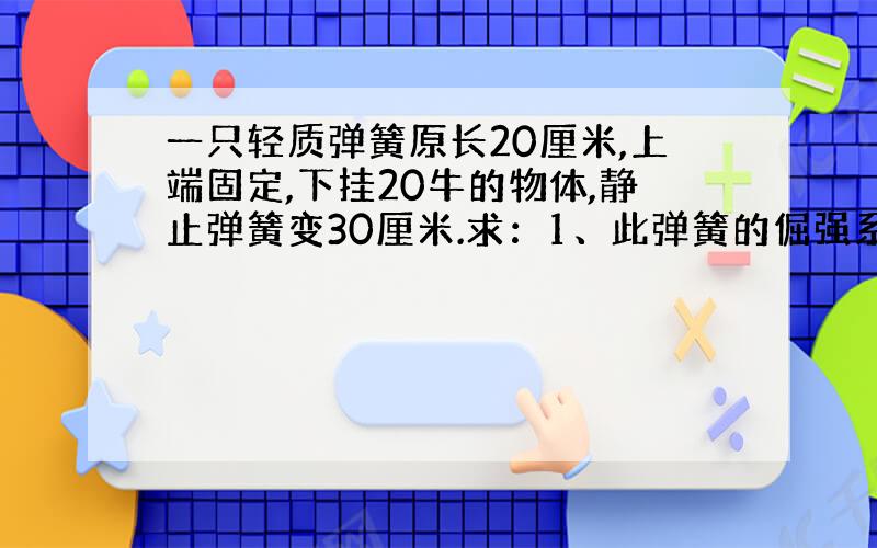 一只轻质弹簧原长20厘米,上端固定,下挂20牛的物体,静止弹簧变30厘米.求：1、此弹簧的倔强系数?