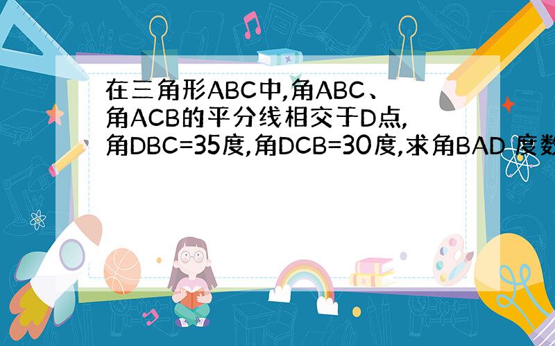 在三角形ABC中,角ABC、角ACB的平分线相交于D点,角DBC=35度,角DCB=30度,求角BAD 度数?