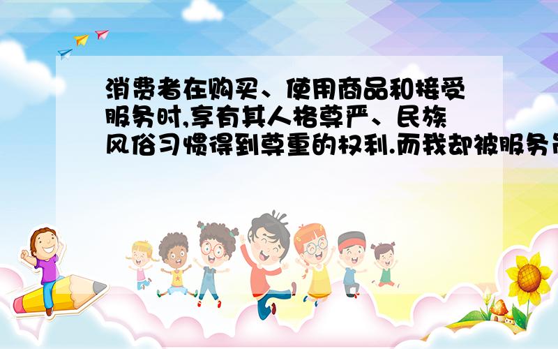 消费者在购买、使用商品和接受服务时,享有其人格尊严、民族风俗习惯得到尊重的权利.而我却被服务员骂了,