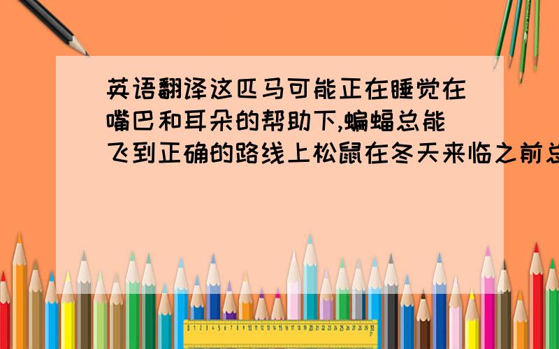 英语翻译这匹马可能正在睡觉在嘴巴和耳朵的帮助下,蝙蝠总能飞到正确的路线上松鼠在冬天来临之前总是储存一些食物 