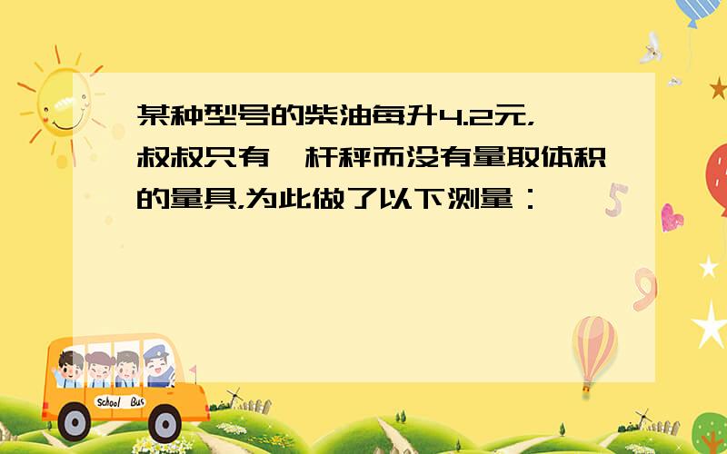 某种型号的柴油每升4.2元，叔叔只有一杆秤而没有量取体积的量具，为此做了以下测量：