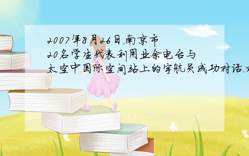 2007年8月26日，南京市20名学生代表利用业余电台与太空中国际空间站上的宇航员成功对话．对话时用电台发射并接收___