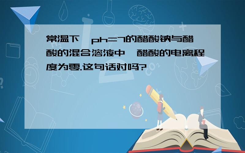 常温下,ph=7的醋酸钠与醋酸的混合溶液中,醋酸的电离程度为零.这句话对吗?