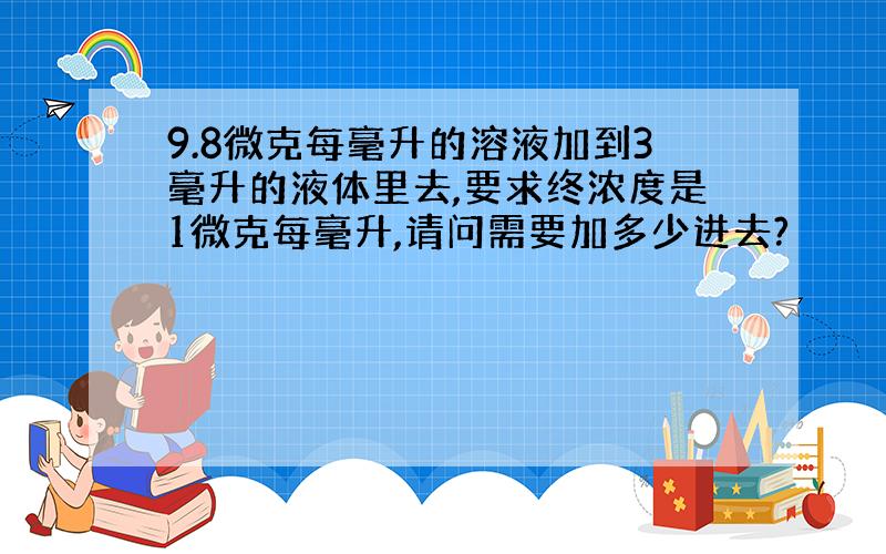 9.8微克每毫升的溶液加到3毫升的液体里去,要求终浓度是1微克每毫升,请问需要加多少进去?